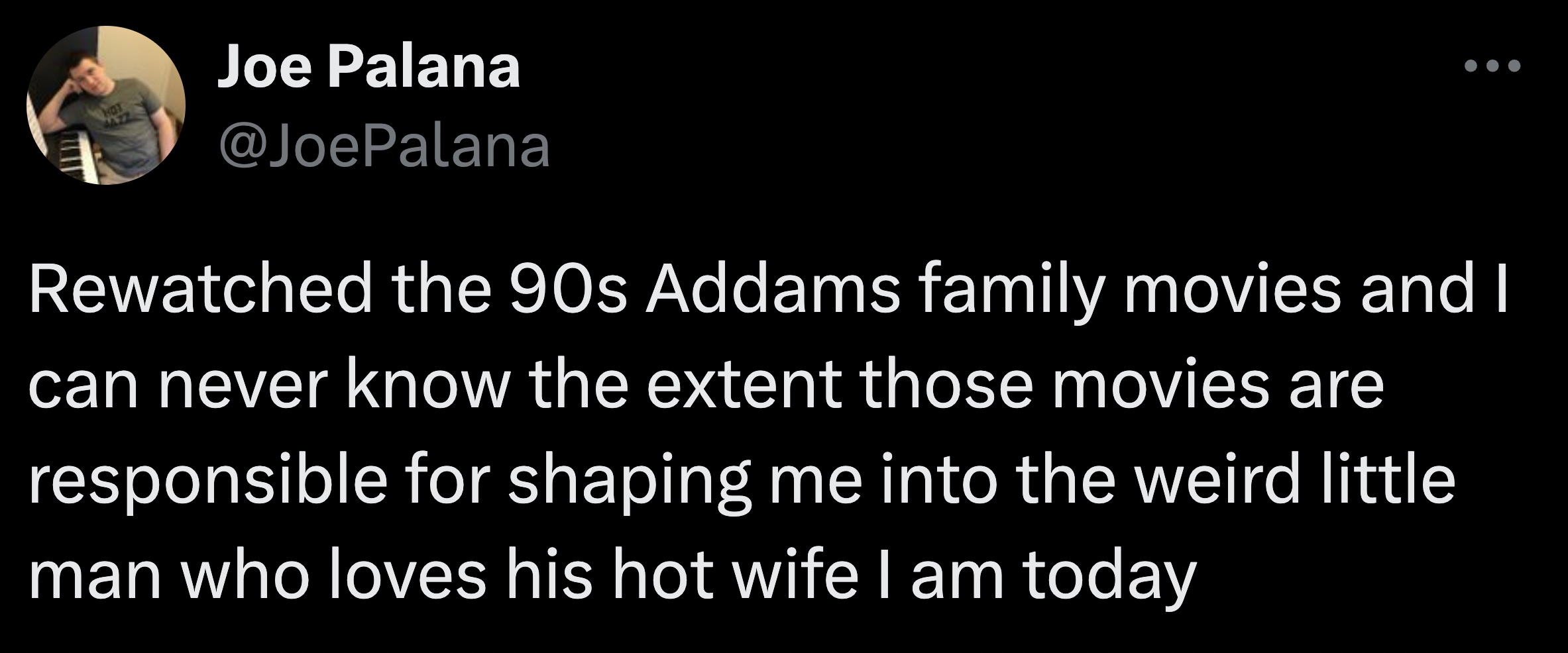 screenshot - 1122 Joe Palana Rewatched the 90s Addams family movies and I can never know the extent those movies are responsible for shaping me into the weird little man who loves his hot wife I am today